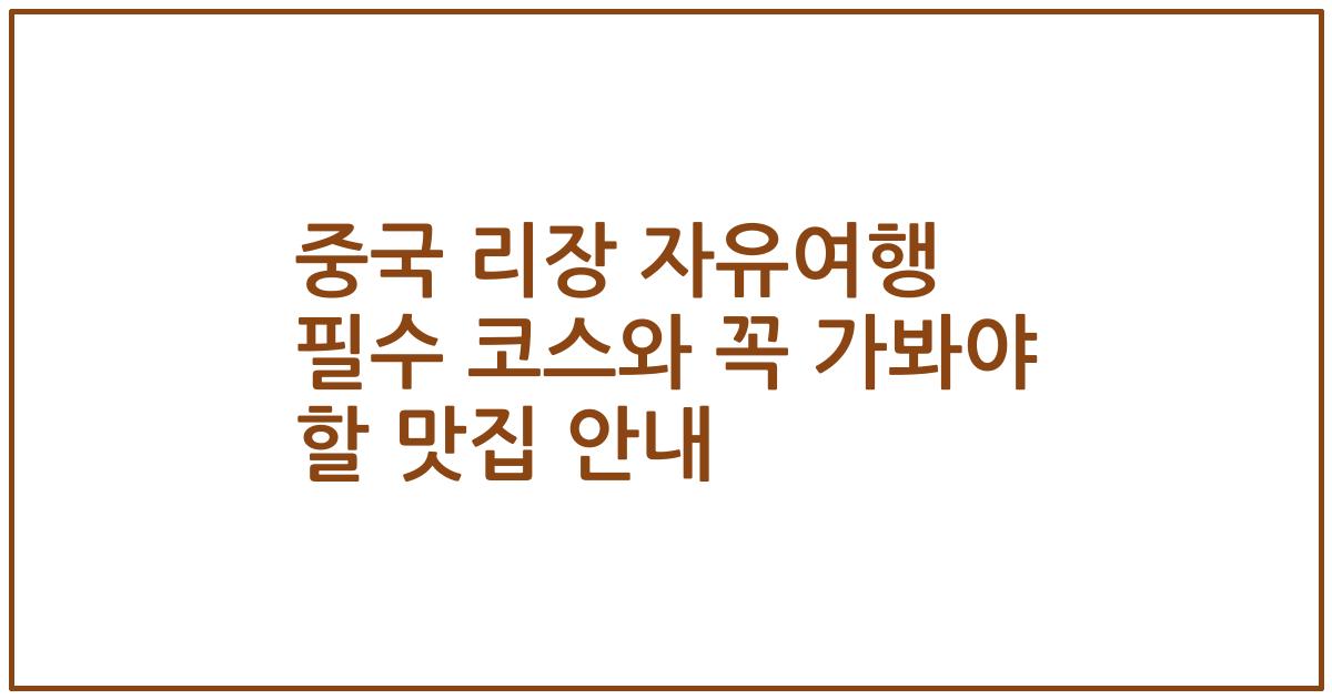 중국 리장 자유여행 필수 코스와 꼭 가봐야 할 맛집 안내